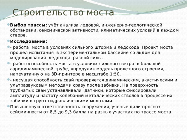 Строительство моста Выбор трассы: учёт анализа ледовой, инженерно-геологической обстановки, сейсмической активности, климатических условий в каждом створе. Исследования: - работа моста в условиях сильного шторма и ледохода. Проект моста прошел испытания в экспериментальном бассейне со льдом для моделирования ледохода разной силы. - работоспособность моста в условиях сильного ветра в большой аэродинамической трубе, «продули» модель пролетного строения, напечатанную на 3D-принтере в масштабе 1:50. - несущая способность свай проверяется динамическим, акустическим и ультразвуковым методами сразу после забивки. На поверхность трубчатых свай устанавливали датчики, которые фиксировали амплитуду и частоту колебаний металлических стволов в процессе их забивки в грунт гидравлическими молотами. Повышенную ответственность сооружения, ученые дали прогноз сейсмичности от 8,5 до 9,3 балла на разных участках по трассе моста. 