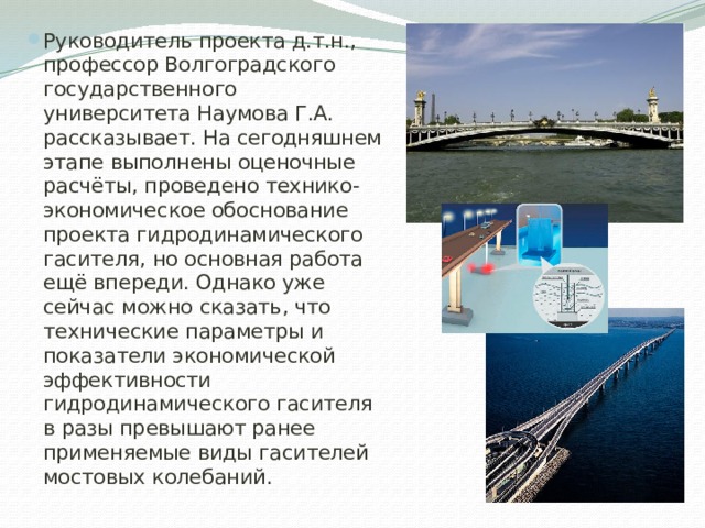 Руководитель проекта д.т.н., профессор Волгоградского государственного университета Наумова Г.А. рассказывает. На сегодняшнем этапе выполнены оценочные расчёты, проведено технико-экономическое обоснование проекта гидродинамического гасителя, но основная работа ещё впереди. Однако уже сейчас можно сказать, что технические параметры и показатели экономической эффективности гидродинамического гасителя в разы превышают ранее применяемые виды гасителей мостовых колебаний. 