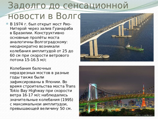 Задолго до сенсационной новости в Волгограде… В 1974 г. был открыт мост Рио-Нитерой через залив Гуанараба в Бразилии. Конструктивно основные пролёты моста аналогичны Волгоградскому: неоднократно возникали колебания амплитудой от 25 до 60 см при скорости ветрового потока 15-16.5 м/с   Колебания балочных неразрезных мостов в разные годы также были зафиксированы в Японии. Во время строительства моста Trans Tokio Bay Highway при скорости ветра 16-17 м/с наблюдались значительные колебания (1995) с максимальнои амплитудои, превышающей величину 50 см. 