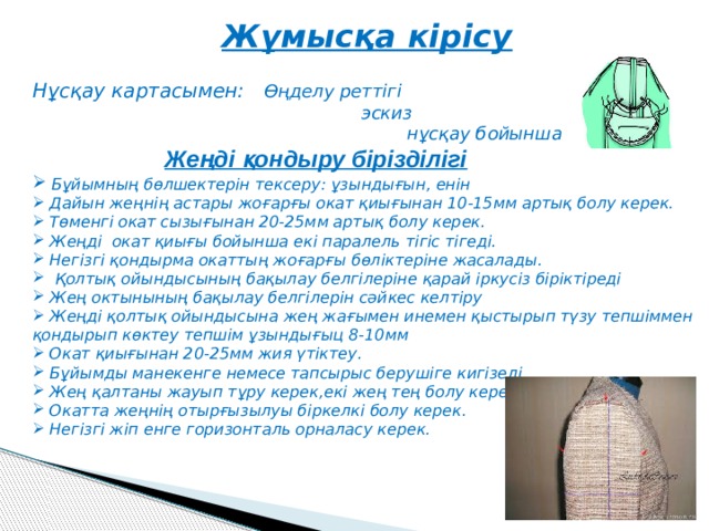 Жұмысқа кірісу  Нұсқау картасымен: Өңделу реттігі  эскиз  нұсқау бойынша  Жеңді қондыру бірізділігі  Бұйымның бөлшектерін тексеру: ұзындығын, енін  Дайын жеңнің астары жоғарғы окат қиығынан 10-15мм артық болу керек.  Төменгі окат сызығынан 20-25мм артық болу керек.  Жеңді окат қиығы бойынша екі паралель тігіс тігеді.  Негізгі қондырма окаттың жоғарғы бөліктеріне жасалады.  Қолтық ойындысының бақылау белгілеріне қарай іркусіз біріктіреді  Жең октынының бақылау белгілерін сәйкес келтіру  Жеңді қолтық ойындысына жең жағымен инемен қыстырып түзу тепшіммен қондырып көктеу тепшім ұзындығыц 8-10мм  Окат қиығынан 20-25мм жия үтіктеу.  Бұйымды манекенге немесе тапсырыс берушіге кигізеді.  Жең қалтаны жауып тұру керек,екі жең тең болу керек.  Окатта жеңнің отырғызылуы біркелкі болу керек.  Негізгі жіп енге горизонталь орналасу керек.   