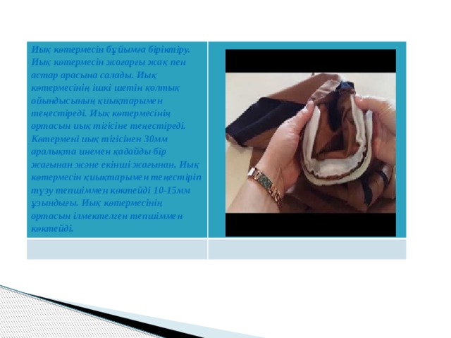 Иық көтермесін бұйымға біріктіру. Иық көтермесін жоғарғы жақ пен астар арасына салады. Иық көтермесінің ішкі шетін қолтық ойындысының қиықтарымен теңестіреді. Иық көтермесінің ортасын иық тігісіне теңестіреді. Көтермені иық тігісінен 30мм аралықта инемен қадайды бір жағынан және екінші жағынан. Иық көтермесін қиықтарымен теңестіріп түзу тепшіммен көктейді 10-15мм ұзындығы. Иық көтермесінің ортасын ілмектелген тепшіммен көктейді. 