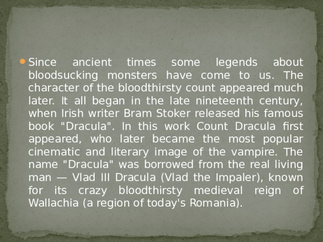Since ancient times some legends about bloodsucking monsters have come to us. The character of the bloodthirsty count appeared much later. It all began in the late nineteenth century, when Irish writer Bram Stoker released his famous book 