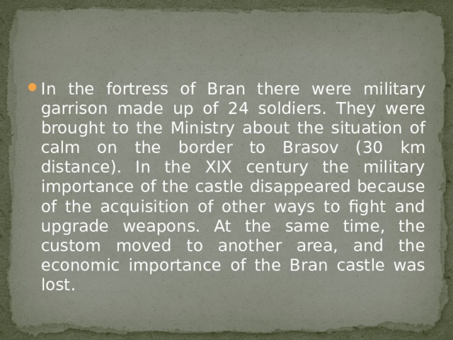 In the fortress of Bran there were military garrison made up of 24 soldiers. They were brought to the Ministry about the situation of calm on the border to Brasov (30 km distance). In the XIX century the military importance of the castle disappeared because of the acquisition of other ways to fight and upgrade weapons. At the same time, the custom moved to another area, and the economic importance of the Bran castle was lost. 