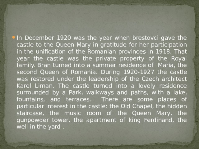 In December 1920 was the year when brestovci gave the castle to the Queen Mary in gratitude for her participation in the unification of the Romanian provinces in 1918. That year the castle was the private property of the Royal family. Bran turned into a summer residence of Maria, the second Queen of Romania. During 1920-1927 the castle was restored under the leadership of the Czech architect Karel Liman. The castle turned into a lovely residence surrounded by a Park, walkways and paths, with a lake, fountains, and terraces. There are some places of particular interest in the castle: the Old Chapel, the hidden staircase, the music room of the Queen Mary, the gunpowder tower, the apartment of king Ferdinand, the well in the yard . 