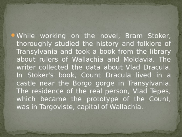 While working on the novel, Bram Stoker, thoroughly studied the history and folklore of Transylvania and took a book from the library about rulers of Wallachia and Moldavia. The writer collected the data about Vlad Dracula. In Stoker's book, Count Dracula lived in a castle near the Borgo gorge in Transylvania. The residence of the real person, Vlad Tepes, which became the prototype of the Count, was in Targoviste, capital of Wallachia. 