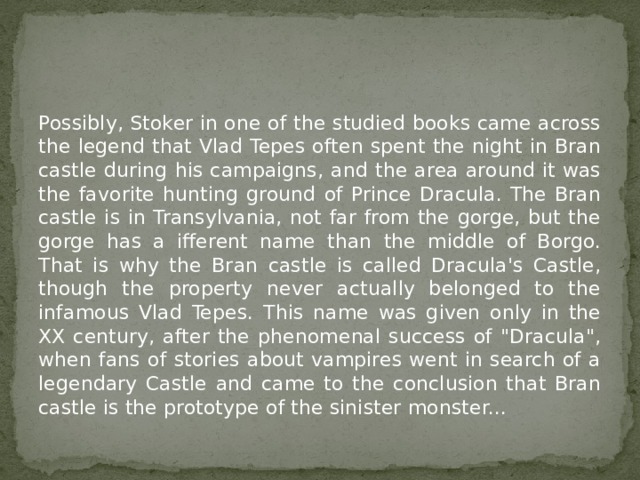 Possibly, Stoker in one of the studied books came across the legend that Vlad Tepes often spent the night in Bran castle during his campaigns, and the area around it was the favorite hunting ground of Prince Dracula. The Bran castle is in Transylvania, not far from the gorge, but the gorge has a ifferent name than the middle of Borgo. That is why the Bran castle is called Dracula's Castle, though the property never actually belonged to the infamous Vlad Tepes. This name was given only in the XX century, after the phenomenal success of 