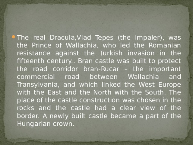 The real Dracula,Vlad Tepes (the Impaler), was the Prince of Wallachia, who led the Romanian resistance against the Turkish invasion in the fifteenth century.. Bran castle was built to protect the road corridor bran-Rucar – the important commercial road between Wallachia and Transylvania, and which linked the West Europe with the East and the North with the South. The place of the castle construction was chosen in the rocks and the castle had a clear view of the border. A newly built castle became a part of the Hungarian crown. 