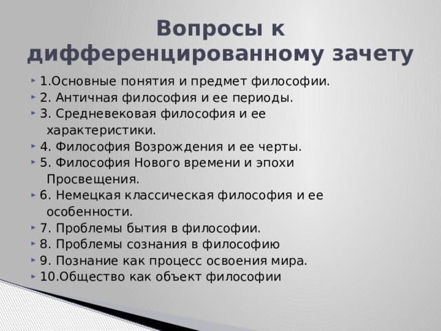 Вопросы к дифференцированному зачету 1.Основные понятия и предмет философии. 2. Античная философия и ее периоды. 3. Средневековая философия и ее  характеристики. 4. Философия Возрождения и ее черты. 5. Философия Нового времени и эпохи  Просвещения. 6. Немецкая классическая философия и ее  особенности. 7. Проблемы бытия в философии. 8. Проблемы сознания в философию 9. Познание как процесс освоения мира. 10.Общество как объект философии 