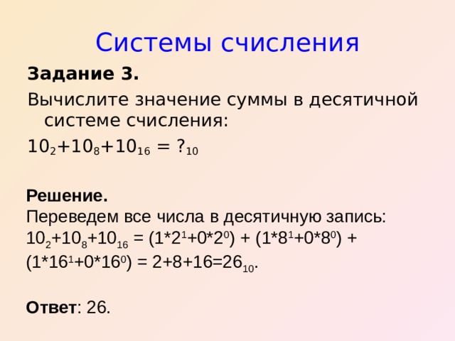 Системы счисления Задание 3.  Вычислите значение суммы в десятичной системе счисления: 10 2 +10 8 +10 16 = ? 10 Решение. Переведем все числа в десятичную запись: 10 2 +10 8 +10 16 = (1*2 1 +0*2 0 ) + (1*8 1 +0*8 0 ) + (1*16 1 +0*16 0 ) = 2+8+16=26 10 .  Ответ : 26. 