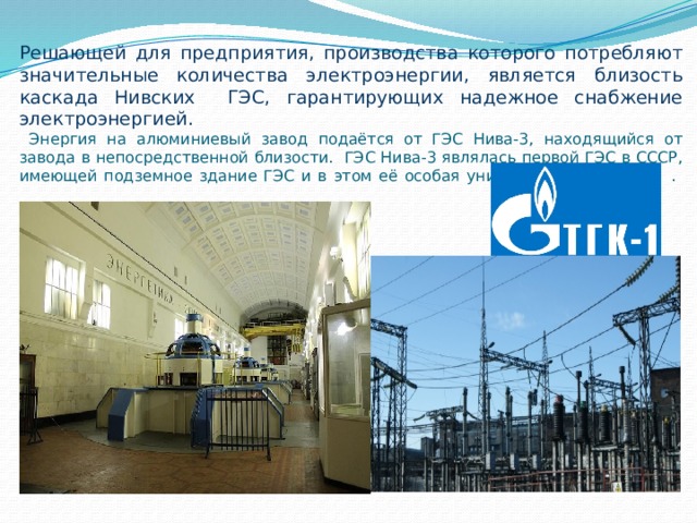 Решающей для предприятия, производства которого потребляют значительные количества электроэнергии, является близость каскада Нивских ГЭС, гарантирующих надежное снабжение электроэнергией.  Энергия на алюминиевый завод подаётся от ГЭС Нива-3, находящийся от завода в непосредственной близости. ГЭС Нива-3 являлась первой ГЭС в СССР, имеющей подземное здание ГЭС и в этом её особая уникальность. .    