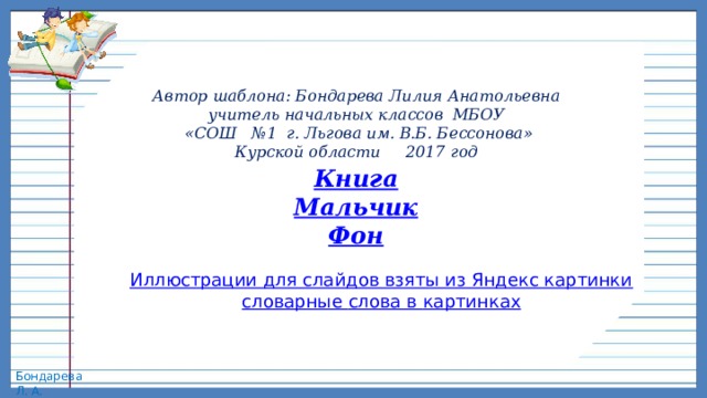 Автор шаблона: Бондарева Лилия Анатольевна учитель начальных классов МБОУ  «СОШ № 1 г. Льгова им. В.Б. Бессонова» Курской области 2017 год Книга Мальчик Фон Иллюстрации для слайдов взяты из Яндекс картинки словарные слова в картинках 