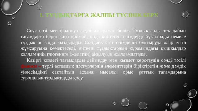 1. тұздық тарға жалпы түсінік беру.   Соус сөзі мен француз асүйі ажырамас бөлік. Тұздықтарды тек дайын тағамдарға беріп қана қоймай, онда көптеген өнімдерді бұқтырады немесе тұздық астында қыздырады. Сондай-ақ ет өнімдерін бұқтыруда олар еттің жұмсаруына көмектеседі, өйткені тұздықтардың құрамындағы қышқылдар коллагеннің глютеинге (желатин) айналуын жылдамдатады. Қазіргі кездегі тағамдарды дайындау мен қызмет көрсетудің сәнді тәсілі фьюжн –  түрлі аспаздық дәстүрлердің элементтерін біріктіретін және дәмдік үйлесімдікті сақтайтын асхана; мысалы, орыс ұлттық тағамдарына еуропалық тұздықтарды қосу. 