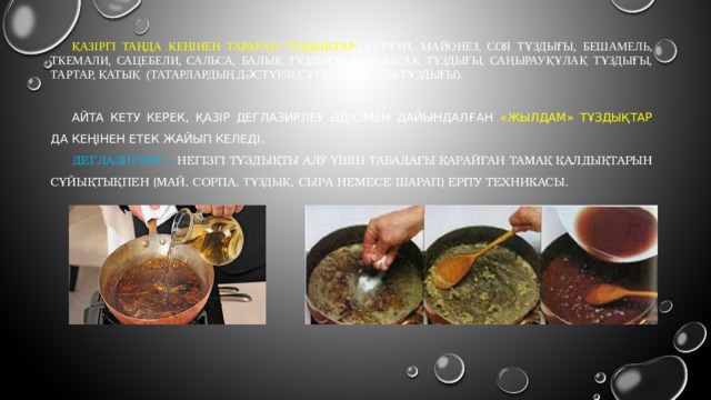 Қазіргі таңда кеңінен тараған тұздықтар: кетчуп, майонез, соя тұздығы, бешамель, ткемали, сацебели, сальса, балық тұздығы, сарымсақ тұздығы, саңырауқұлақ тұздығы, тартар, Қатық (татарлардың дәстүрлі сүтқышқылды тұздығы). Айта кету керек, қазір деглазирлеу әдісімен дайындалған «жылдам» тұздықтар да кеңінен етек жайып келеді. Дeглазирлеу – негізгі тұздықты алу үшін табадағы қарайған тамақ қалдықтарын сұйықтықпен (май, сорпа, тұздық , сыра немесе шарап)  еріту техникасы. 