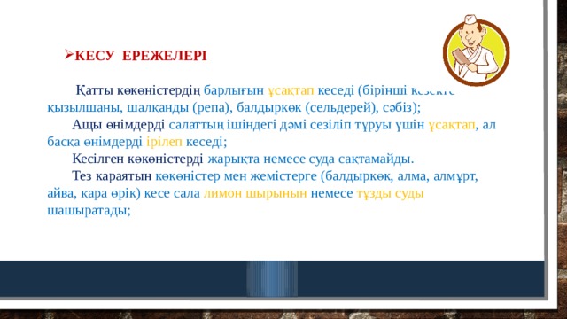 Кесу ережелері    Қатты  көкөністердің барлығын ұсақтап кеседі (бірінші кезекте – қызылшаны, шалқанды (репа), балдыркөк (сельдерей), сәбіз);   Ащы өнімдерді салаттың ішіндегі дәмі сезіліп тұруы үшін ұсақтап , ал басқа өнімдерді ірілеп кеседі;   Кесілген көкөністерді жарықта немесе суда сақтамайды.   Тез караятын көкөністер мен жемістерге (балдыркөк, алма, алмұрт, айва, қара өрік) кесе сала лимон шырынын немесе тұзды суды шашыратады;    