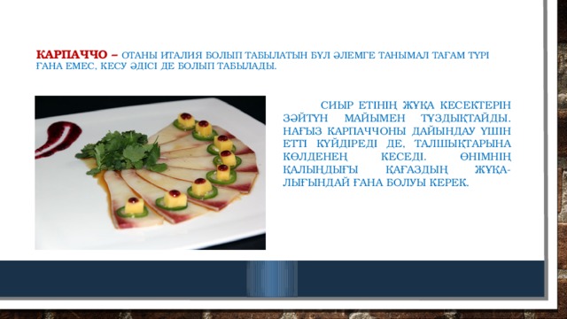 Карпаччо –  отаны италия болып табылатын бұл әлемге танымал тағам түрі ғана емес, кесу әдісі де болып табылады.  Сиыр етінің жұқа кесектерін зәйтүн майымен тұздықтайды. Нағыз карпаччоны дайындау үшін етті күйдіреді де, талшықтарына көлденең кеседі. Өнімнің қалыңдығы қағаздың жұқа-лығындай ғана болуы керек. 