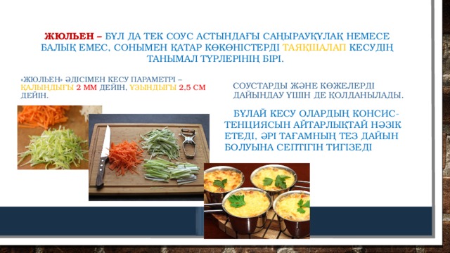 Жюльен – бұл да тек соус астындағы саңырауқұлақ немесе балық емес, сонымен қатар көкөністерді таяқшалап кесудің танымал түрлерінің бірі. «Жюльен» әдісімен кесу параметрі – қалыңдығы 2 мм дейін, ұзындығы 2,5 см дейін. Соустарды және көжелерді дайындау үшін де қолданылады.  Бұлай кесу олардың консис-тенциясын айтарлықтай нәзік етеді, әрі тағамның тез дайын болуына септігін тигізеді 