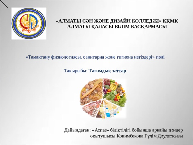 «АЛМАТЫ СӘН ЖӘНЕ ДИЗАЙН КОЛЛЕДЖІ» КҚМК АЛМАТЫ ҚАЛАСЫ БІЛІМ БАСҚАРМАСЫ «Тамақтану физиологиясы, санитария және гигиена негіздері» пәні   Такырыбы : Тағамдық заттар Дайындаған: «Аспаз» біліктілігі бойынша арнайы пәндер оқытушысы Кокимбекова Гүлім Дәулетқызы 