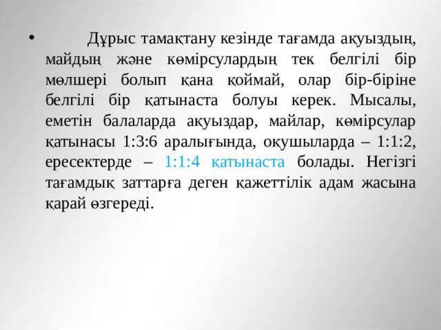 Дұрыс тамақтану кезінде тағамда ақуыздың, майдың және көмірсулардың тек белгілі бір мөлшері болып қана қоймай, олар бір-біріне белгілі бір қатынаста болуы керек. Мысалы, еметін балаларда ақуыздар, майлар, көмірсулар қатынасы 1:3:6 аралығында, оқушыларда – 1:1:2, ересектерде – 1:1:4 қатынаста болады. Негізгі тағамдық заттарға деген қажеттілік адам жасына қарай өзгереді.    