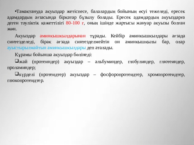 Тамақтануда ақуыздар жетіспесе, балалардың бойының өсуі тежеледі, ересек адамдардың ағзасында бірқатар бұзылу болады. Ересек адамдардың ақуыздарға деген тәуліктік қажеттілігі 80-100 г , оның ішінде жартысы жануар ақуызы болған жөн. Ақуыздар аминқышқылдарынан тұрады. Кейбір аминқышқылдары ағзада синтезделеді, бірақ ағзада синтезделмейтін он аминқышқылы бар, олар ауыстырылмайтын  аминқышқылдары деп аталады. Құрамы бойынша ақуыздар бөлінеді: жай (протеиндер) ақуыздар – альбуминдер, глобулиндер, глютеиндер, проламиндер; күрделі (протеидтер) ақуыздар – фосфоропротеидтер, хромопротеидтер, глюкопротеидтер. 