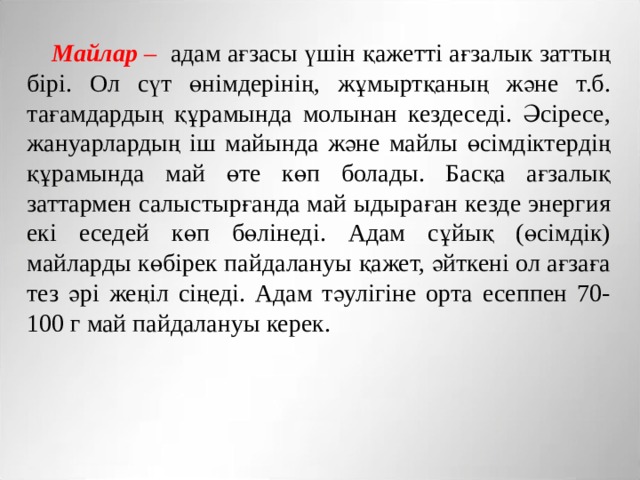 Майлар – адам ағзасы үшін қажетті ағзалык заттың бірі. Ол сүт өнімдерінің, жұмыртқаның және т.б. тағамдардың құрамында молынан кездеседі. Әсіресе, жануарлардың іш майында және майлы өсімдіктердің құрамында май өте көп болады. Басқа ағзалық заттармен салыстырғанда май ыдыраған кезде энергия екі еседей көп бөлінеді. Адам сұйық (өсімдік) майларды көбірек пайдалануы қажет, әйткені ол ағзаға тез әрі жеңіл сіңеді. Адам тәулігіне орта есеппен 70-100 г май пайдалануы керек. 