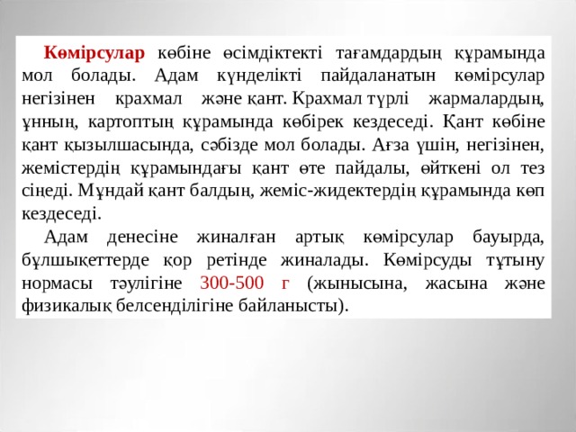Көмірсулар көбіне өсімдіктекті тағамдардың құрамында мол болады. Адам күнделікті пайдаланатын көмірсулар негізінен крахмал және қант. Крахмал түрлі жармалардың, ұнның, картоптың құрамында көбірек кездеседі. Қант көбіне қант қызылшасында, сәбізде мол болады. Ағза үшін, негізінен, жемістердің құрамындағы қант өте пайдалы, өйткені ол тез сіңеді. Мұндай қант балдың, жеміс-жидектердің құрамында көп кездеседі. Адам денесіне жиналған артық көмірсулар бауырда, бұлшықеттерде қор ретінде жиналады. Көмірсуды тұтыну нормасы тәулігіне 300-500 г (жынысына, жасына және физикалық белсенділігіне байланысты). 