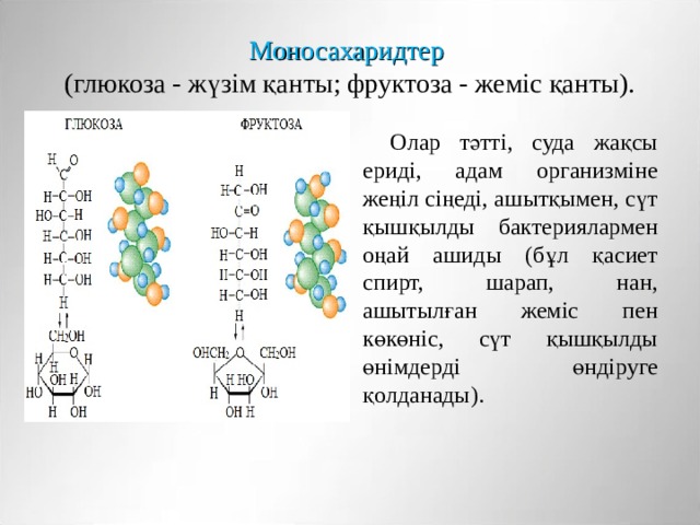 Моносахаридтер   (глюкоза - жүзім қанты; фруктоза - жеміс қанты). Олар тәтті, суда жақсы ериді, адам организміне жеңіл сіңеді, ашытқымен, сүт қышқылды бактериялармен оңай ашиды (бұл қасиет спирт, шарап, нан, ашытылған жеміс пен көкөніс, сүт қышқылды өнімдерді өндіруге қолданады). 