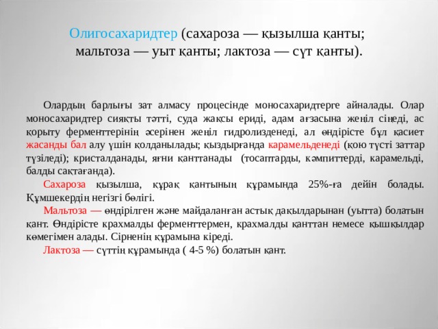 Олигосахаридтер (сахароза — қызылша қанты;  мальтоза — уыт қанты; лактоза — сүт қанты). Олардың барлығы зат алмасу процесінде моносахаридтерге айналады. Олар моносахаридтер сияқты тәтті, суда жақсы ериді, адам ағзасына жеңіл сіңеді, ас қорыту ферменттерінің әсерінен жеңіл гидролизденеді, ал өндірісте бұл қасиет жасанды бал алу үшін қолданылады; қыздырғанда карамельденеді (қою түсті заттар түзіледі); кристалданады, яғни қанттанады (тосаптарды, кәмпиттерді, карамельді, балды сақтағанда). Сахароза қызылша, құрақ қантының құрамында 25%-ға дейін болады. Құмшекердің негізгі бөлігі. Мальтоза — өндірілген және майдаланған астық дақылдарынан (уытта) болатын қант. Өндірісте крахмалды ферменттермен, крахмалды қанттан немесе қышқылдар көмегімен алады. Сірненің құрамына кіреді. Лактоза — сүттің құрамында ( 4-5 %) болатын қант. 
