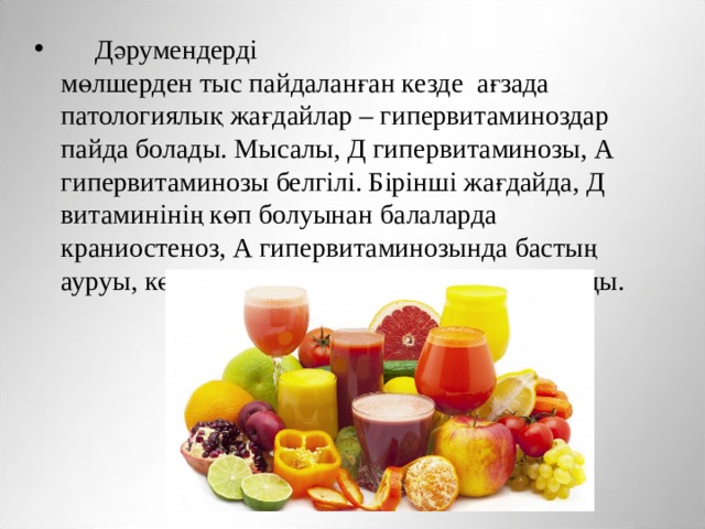       Дәрумендерді  мөлшерден тыс пайдаланған кезде  ағзада патологиялық жағдайлар – гипервитаминоздар пайда болады. Мысалы, Д гипервитаминозы, А гипервитаминозы белгілі. Бірінші жағдайда, Д витаминінің көп болуынан балаларда краниостеноз, А гипервитаминозында бастың ауруы, көру қабіліетінің бұзылуы пайда болады.  