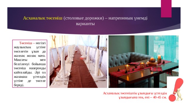 Асханалық төсеніш (столовые дорожки) – напреонның үнемді варианты Төсеніш – негізгі жаулықтың үстіне төселетін ұзын да жалпақ жолақ мата. Мақсаты мен белгіленуі бойынша төсеніш наперонды қайталайды. Әрі ол жалаңаш үстелдің үстіне де төселе береді. Асханалық төсеніштің ұзындығы үстелдің ұзындығына тең, ені – 40-45 см. 