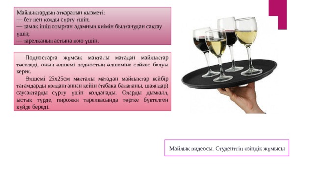 Майлықтардың атқаратын қызметі: — бет пен қолды сүрту үшін; — тамақ ішіп отырған адамның киімін былғанудан сақтау үшін; — тарелканың астына қою үшін. Подностарға жұмсақ мақталы матадан майлықтар төселеді, оның өлшемі подностың өлшеміне сәйкес болуы керек. Өлшемі 25х25см мақталы матадан майлықтар кейбір тағамдарды қолданғаннан кейін (табака балапаны, шаяндар) саусақтарды сүрту үшін қолданады. Оларды дымқыл, ыстық түрде, пирожки тарелкасында төртке бүктелген күйде береді. Майлық видеосы. Студенттің өзіндік жұмысы 