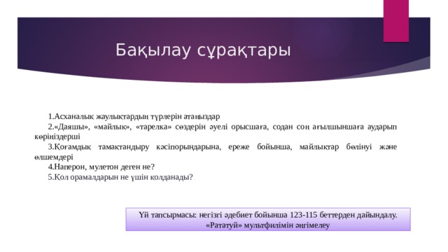 Бақылау сұрақтары Асханалық жаулықтардың түрлерін атаңыздар «Даяшы», «майлық», «тарелка» сөздерін әуелі орысшаға, содан соң ағылшыншаға аударып көріңіздерші Қоғамдық тамақтандыру кәсіпорындарына, ереже бойынша, майлықтар бөлінуі және өлшемдері Наперон, мулетон деген не? Қол орамалдарын не үшін қолданады? Үй тапсырмасы: негізгі әдебиет бойынша 123-115 беттерден дайындалу. «Рататуй» мультфилімін әңгімелеу 
