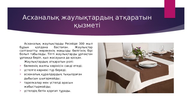 Асханалық жаулықтардың атқаратын қызметі Асханалық жаулықтарды Ресейде 300 жыл бұрын қолдана бастаған. Жаулықтар салтанатты мерекенің маңызды бөлігінің бірі болып табылады. Тіпті жаулықтарды ұрпақтан ұрпаққа беріп, қыз жасауына да қосқан . Жаулықтардың атқаратын ролі: бөлменің жалпы көрінісін сәнді етеді; үстелге көрнекі түр береді; асханалық құралдардың тықылдаған дыбысын шығармайды; тарелкалар мен үстелді арасын жабыстырмайды; үстелдің бетін қорғап тұрады.  