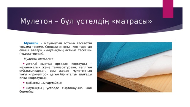 Мулетон – бұл үстелдің «матрасы» Мулетон – жаулықтың астына төселетін тоқыма төсеме. Сондықтан оның кең тараған екінші аталуы «жаулықтың астына төсегіш» (подскатерник). Мулетон арналған: үстелді сыртқы ортадан қорғаушы – механикалық және температураан, төгілген сұйықтықтардан. осы жерде мулетонның тағы «протектор» деген бір аталуы шығады яғни «қорғаушы». дыбысты шығармайды; жаулықтың үстелде сырғанауына жол бермейді. 