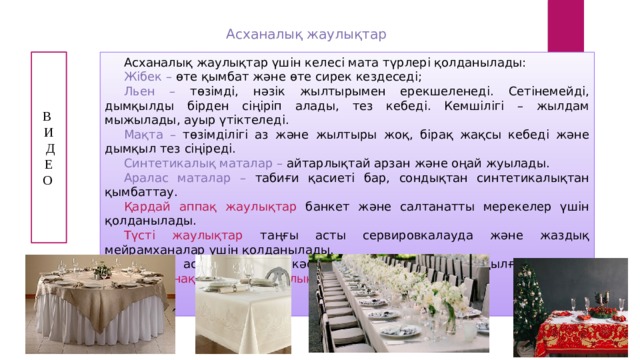 Асханалық жаулықтар Асханалық жаулықтар үшін келесі мата түрлері қолданылады: В Жібек – өте қымбат және өте сирек кездеседі; И Льен – төзімді, нәзік жылтырымен ерекшеленеді. Сетінемейді, дымқылды бірден сіңіріп алады, тез кебеді. Кемшілігі – жылдам мыжылады, ауыр үтіктеледі.  Д Мақта – төзімділігі аз және жылтыры жоқ, бірақ жақсы кебеді және дымқыл тез сіңіреді.  Е О Синтетикалық маталар – айтарлықтай арзан және оңай жуылады. Аралас маталар – табиғи қасиеті бар, сондықтан синтетикалықтан қымбаттау. Қардай аппақ жаулықтар банкет және салтанатты мерекелер үшін қолданылады. Түсті жаулықтар таңғы асты сервировкалауда және жаздық мейрамханалар үшін қолданылады. Ұлттық асханасы бар кәсіпорындарда қолмен тоқылған ұлттық оюлармен нақышталған жаулықтар қолданылады. 