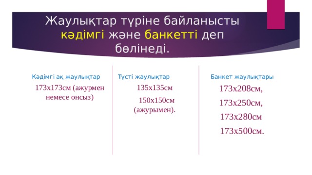 Жаулықтар түріне байланысты кәдімгі және банкетті деп бөлінеді. Түсті жаулықтар Кәдімгі ақ жаулықтар Банкет жаулықтары 173х173см (ажурмен немесе онсыз) 135х135см 173х208см,  150х150см (ажурымен). 173х250см, 173х280см  173х500см. 
