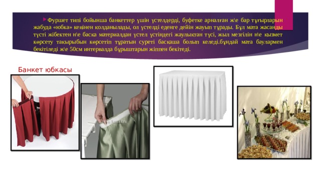 Фуршет типі бойынша банкеттер үшін үстелдерді, буфетке арналған ж\е бар тұғырларын жабуда «юбка» кеңінен қолданылады, ол үстелді еденге дейін жауып тұрады. Бұл мата жасанды түсті жібектен н\е басқа материалдан үстел үстіндегі жаулықтан түсі, жыл мезгілін н\е қызмет көрсету тақырыбын көрсетіп тұратын суреті басқаша болып келеді.бұндай мата баулармен бекітіледі ж\е 50см интервалда бұрыштарын жіппен бекітеді. Банкет юбкасы 