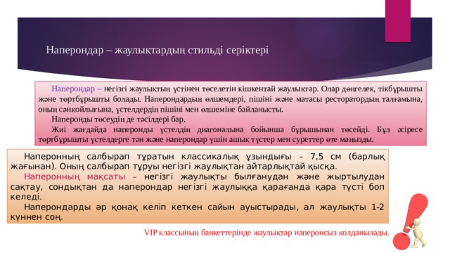 Наперондар – жаулықтардың стильді серіктері Наперондар – негізгі жаулықтың үстінен төселетін кішкентай жаулықтар. Олар дөңгелек, тікбұрышты және төртбұрышты болады. Наперондардың өлшемдері, пішіні және матасы ресторатордың талғамына, оның сәнқойлығына, үстелдердің пішіні мен өлшеміне байланысты. Наперонды төсеудің де тәсілдері бар. Жиі жағдайда наперонды үстелдің диагоналына бойынша бұрышынан төсейді. Бұл әсіресе төртбұрышты үстелдерге тән және наперондар үшін ашық түстер мен суреттер өте маңызды. Наперонның салбырап тұратын классикалық ұзындығы – 7,5 см (барлық жағынан). Оның салбырап тұруы негізгі жаулықтан айтарлықтай қысқа. Наперонның мақсаты – негізгі жаулықты былғанудан және жыртылудан сақтау, сондықтан да наперондар негізгі жаулыққа қарағанда қара түсті боп келеді. Наперондарды әр қонақ келіп кеткен сайын ауыстырады, ал жаулықты 1-2 күннен соң. VIP классының банкеттерінде жаулықтар наперонсыз қолданылады. 