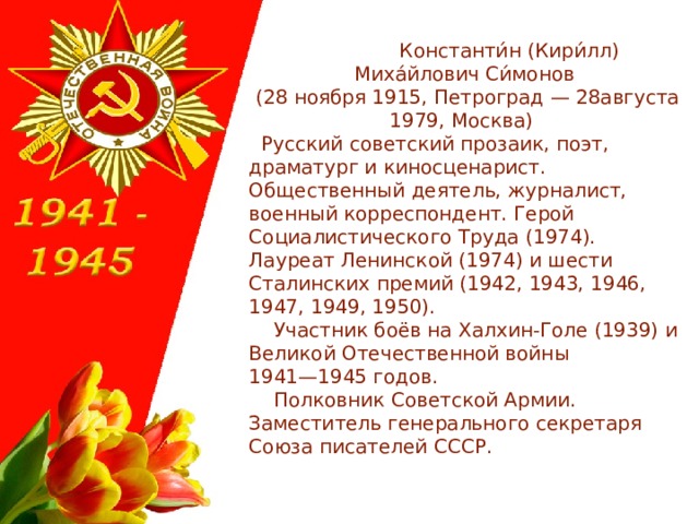  Константи́н (Кири́лл) Миха́йлович Си́монов  (28 ноября 1915, Петроград — 28августа 1979, Москва)  Русский советский прозаик, поэт, драматург и киносценарист. Общественный деятель, журналист, военный корреспондент. Герой Социалистического Труда (1974). Лауреат Ленинской (1974) и шести Сталинских премий (1942, 1943, 1946, 1947, 1949, 1950).  Участник боёв на Халхин-Голе (1939) и Великой Отечественной войны 1941—1945 годов.  Полковник Советской Армии. Заместитель генерального секретаря Союза писателей СССР. 