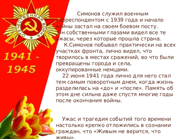  Симонов служил военным корреспондентом с 1939 года и начало войны застал на своем боевом посту.  Он собственными глазами видел все те ужасы, через которые прошла страна.  К.Симонов побывал практически на всех участках фронта, лично видел, что творилось в местах сражений, во что были превращены города и села, оккупированные немцами.  22 июня 1941 года лично для него стал тем самым поворотным днем, когда жизнь разделилась на «до» и «после». Память об этом дне сильна даже спустя многие годы после окончания войны.  Ужас и трагедия событий того времени настолько крепко отложились в сознании граждан, что «Живым не верится, что живы». 