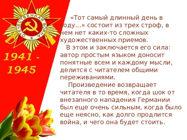  «Тот самый длинный день в году…» состоит из трех строф, в нем нет каких-то сложных художественных приемов.  В этом и заключается его сила: автор простым языком доносит понятные всем и каждому мысли, делится с читателем общими переживаниями.  Произведение возвращает читателя в то время, когда шок от внезапного нападения Германии был еще очень сильным, когда было еще неясно, как долго продлится война, и чего она будет стоить. 