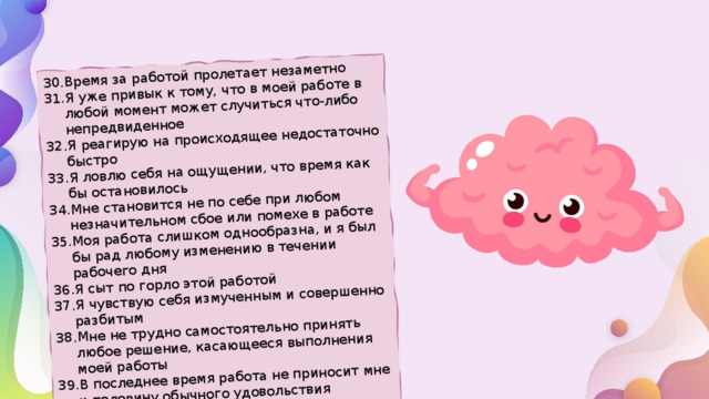 Время за работой пролетает незаметно Я уже привык к тому, что в моей работе в любой момент может случиться что-либо непредвиденное Я реагирую на происходящее недостаточно быстро Я ловлю себя на ощущении, что время как бы остановилось Мне становится не по себе при любом незначительном сбое или помехе в работе Моя работа слишком однообразна, и я был бы рад любому изменению в течении рабочего дня Я сыт по горло этой работой Я чувствую себя измученным и совершенно разбитым Мне не трудно самостоятельно принять любое решение, касающееся выполнения моей работы В последнее время работа не приносит мне и половину обычного удовольствия Я чувствую нервозность и повышенную раздражительность 
