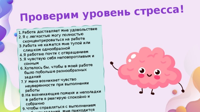 Проверим уровень стресса! Работа доставляет мне удовольствие Я с легкостью могу полностью сконцентрироваться на работе Работа не кажется мне тупой или слишком однообразной Я работаю почти с отвращением Я чувствую себя неповоротливым и сонным Хотелось бы, чтобы в моей работе было побольше разнообразных заданий У меня возникает чувство неуверенности при выполнении работы На возникающие помехи и неполадки в работе я реагирую спокойно и собранно Чтобы справляться с выполнением рабочих заданий, мне приходится затрачивать гораздо больше усилий, чем обычно 