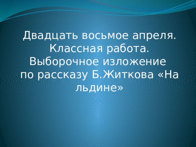 Двадцать восьмое апреля. Классная работа. Выборочное изложение по рассказу Б.Житкова «На льдине» 