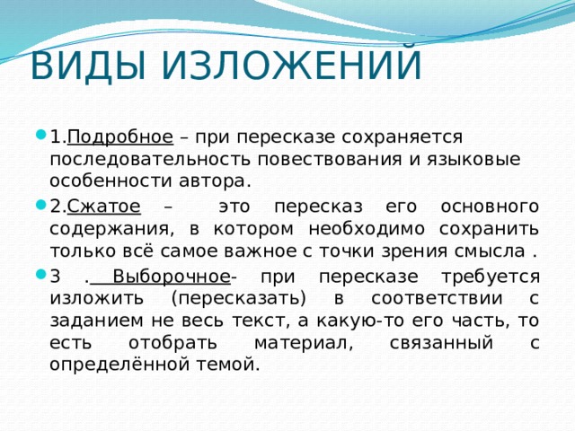 ВИДЫ ИЗЛОЖЕНИЙ 1. Подробное – при пересказе сохраняется последовательность повествования и языковые особенности автора. 2. Сжатое – это пересказ его основного содержания, в котором необходимо сохранить только всё самое важное с точки зрения смысла . 3 . Выборочное - при пересказе требуется изложить (пересказать) в соответствии с заданием не весь текст, а какую-то его часть, то есть отобрать материал, связанный с определённой темой. 