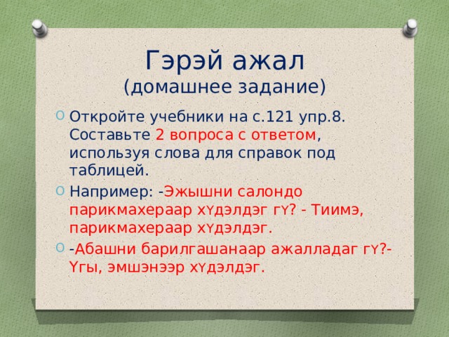 Гэрэй ажал  (домашнее задание) Откройте учебники на с.121 упр.8. Составьте 2 вопроса с ответом , используя слова для справок под таблицей. Например: - Эжышни салондо парикмахераар х Y дэлдэг г Y ? - Тиимэ, парикмахераар х Y дэлдэг. - Абашни барилгашанаар ажалладаг г Y ?- Yгы, эмшэнээр х Y дэлдэг. 