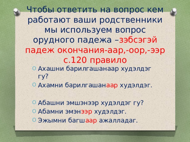 Чтобы ответить на вопрос кем работают ваши родственники мы используем вопрос орудного падежа – зэбсэгэй падеж окончания-аар,-оор,-ээр с.120 правило Ахашни барилгашанаар худэлдэг гу? Ахамни барилгашан аар худэлдэг. Абашни эмшэнээр худэлдэг гу? Абамни эмэн ээр худэлдэг. Эжымни багш аар ажалладаг. 