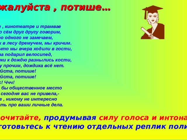  Пожалуйста , потише… - В музее , кинотеатре и трамвае О том, о сём друг другу говорим, Но часто одного не замечаем, Что ,как в лесу дремучем, мы кричим. О том, что мы вчера ходили в гости, Что папа подарил велосипед, У дедушки к дождю разнылись кости, А, между прочим, дождика всё нет. -Пожалуйста, потише! -Пожалуйста, потише! -Тсс! Тсс! Ччч!  В какое бы общественное место  Судьба сегодня вас не привела,-  Учтите , никому не интересно  Всё знать про ваши личные дела.  1.Прочитайте, продумывая силу голоса и интонацию, Подготовьтесь к чтению отдельных реплик полилога. 
