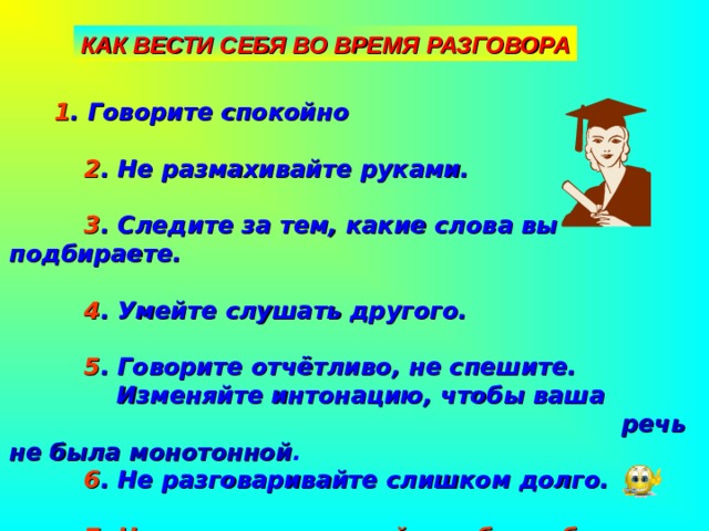 КАК ВЕСТИ СЕБЯ ВО ВРЕМЯ РАЗГОВОРА  1 . Говорите спокойно   2 . Не размахивайте руками.   3 . Следите за тем, какие слова вы подбираете.   4 . Умейте слушать другого.   5 . Говорите отчётливо, не спешите.  Изменяйте интонацию, чтобы ваша  речь не была монотонной .  6 . Не разговаривайте слишком долго.   7. Никогда не позволяйте себе грубо разговаривать с людьми 