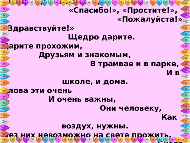 В. Кудлачев «Важные слова»: Слова «До свиданья!», «Спасибо!», «Простите!», «Пожалуйста!», «Здравствуйте!» Щедро дарите. Дарите прохожим, Друзьям и знакомым, В трамвае и в парке, И в школе, и дома. Слова эти очень И очень важны, Они человеку, Как воздух, нужны. Без них невозможно на свете прожить. Слова эти нужно с улыбкой дарить. 