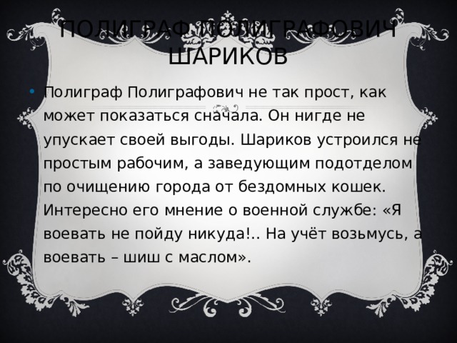 ПОЛИГРАФ ПОЛИГРАФОВИЧ ШАРИКОВ Полиграф Полиграфович не так прост, как может показаться сначала. Он нигде не упускает своей выгоды. Шариков устроился не простым рабочим, а заведующим подотделом по очищению города от бездомных кошек. Интересно его мнение о военной службе: «Я воевать не пойду никуда!.. На учёт возьмусь, а воевать – шиш с маслом».   